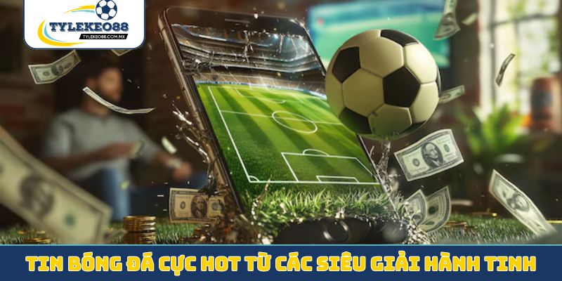 Tin bóng đá cực hot từ các siêu giải hành tinh